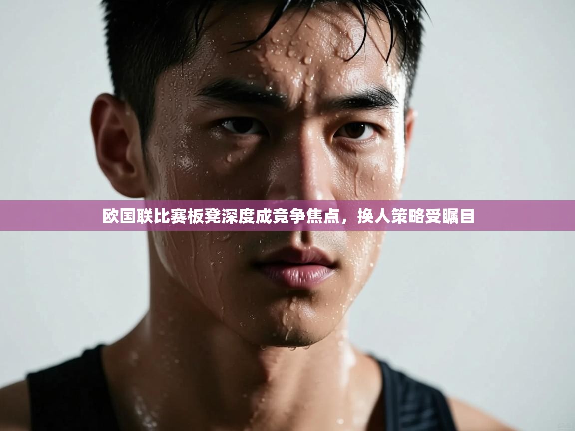 欧国联比赛板凳深度成竞争焦点，换人策略受瞩目